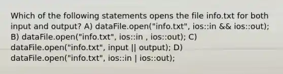 Which of the following statements opens the file info.txt for both input and output? A) dataFile.open("info.txt", ios::in && ios::out); B) dataFile.open("info.txt", ios::in , ios::out); C) dataFile.open("info.txt", input || output); D) dataFile.open("info.txt", ios::in | ios::out);