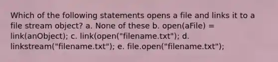 Which of the following statements opens a file and links it to a file stream object? a. None of these b. open(aFile) = link(anObject); c. link(open("filename.txt"); d. linkstream("filename.txt"); e. file.open("filename.txt");