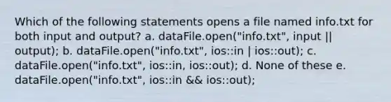 Which of the following statements opens a file named info.txt for both input and output? a. dataFile.open("info.txt", input || output); b. dataFile.open("info.txt", ios::in | ios::out); c. dataFile.open("info.txt", ios::in, ios::out); d. None of these e. dataFile.open("info.txt", ios::in && ios::out);