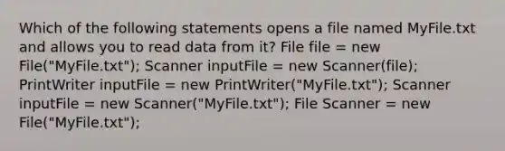 Which of the following statements opens a file named MyFile.txt and allows you to read data from it? File file = new File("MyFile.txt"); Scanner inputFile = new Scanner(file); PrintWriter inputFile = new PrintWriter("MyFile.txt"); Scanner inputFile = new Scanner("MyFile.txt"); File Scanner = new File("MyFile.txt");