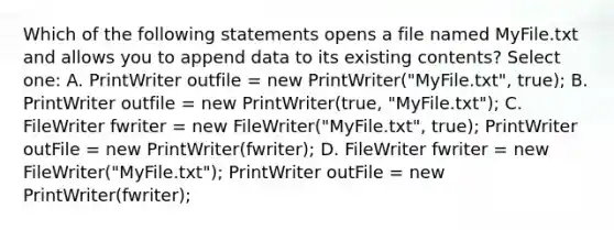 Which of the following statements opens a file named MyFile.txt and allows you to append data to its existing contents? Select one: A. PrintWriter outfile = new PrintWriter("MyFile.txt", true); B. PrintWriter outfile = new PrintWriter(true, "MyFile.txt"); C. FileWriter fwriter = new FileWriter("MyFile.txt", true); PrintWriter outFile = new PrintWriter(fwriter); D. FileWriter fwriter = new FileWriter("MyFile.txt"); PrintWriter outFile = new PrintWriter(fwriter);