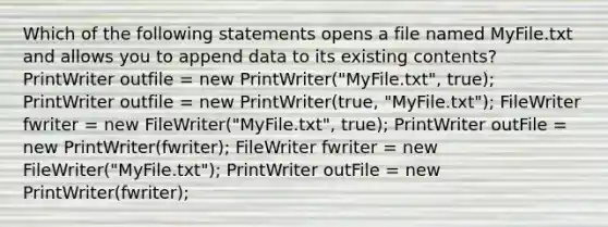 Which of the following statements opens a file named MyFile.txt and allows you to append data to its existing contents? PrintWriter outfile = new PrintWriter("MyFile.txt", true); PrintWriter outfile = new PrintWriter(true, "MyFile.txt"); FileWriter fwriter = new FileWriter("MyFile.txt", true); PrintWriter outFile = new PrintWriter(fwriter); FileWriter fwriter = new FileWriter("MyFile.txt"); PrintWriter outFile = new PrintWriter(fwriter);