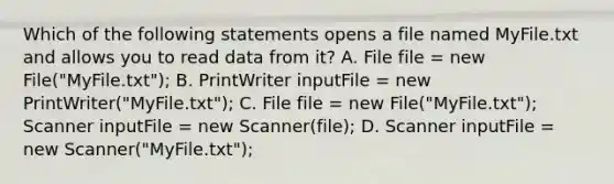 Which of the following statements opens a file named MyFile.txt and allows you to read data from it? A. File file = new File("MyFile.txt"); B. PrintWriter inputFile = new PrintWriter("MyFile.txt"); C. File file = new File("MyFile.txt"); Scanner inputFile = new Scanner(file); D. Scanner inputFile = new Scanner("MyFile.txt");