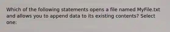 Which of the following statements opens a file named MyFile.txt and allows you to append data to its existing contents? Select one: