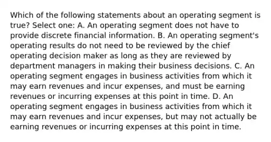 Which of the following statements about an operating segment is true? Select one: A. An operating segment does not have to provide discrete financial information. B. An operating segment's operating results do not need to be reviewed by the chief operating decision maker as long as they are reviewed by department managers in making their business decisions. C. An operating segment engages in business activities from which it may earn revenues and incur expenses, and must be earning revenues or incurring expenses at this point in time. D. An operating segment engages in business activities from which it may earn revenues and incur expenses, but may not actually be earning revenues or incurring expenses at this point in time.