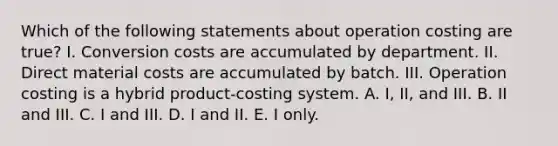 Which of the following statements about operation costing are true? I. Conversion costs are accumulated by department. II. Direct material costs are accumulated by batch. III. Operation costing is a hybrid product-costing system. A. I, II, and III. B. II and III. C. I and III. D. I and II. E. I only.