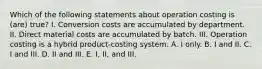 Which of the following statements about operation costing is (are) true? I. Conversion costs are accumulated by department. II. Direct material costs are accumulated by batch. III. Operation costing is a hybrid product-costing system. A. I only. B. I and II. C. I and III. D. II and III. E. I, II, and III.