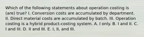 Which of the following statements about operation costing is (are) true? I. Conversion costs are accumulated by department. II. Direct material costs are accumulated by batch. III. Operation costing is a hybrid product-costing system. A. I only. B. I and II. C. I and III. D. II and III. E. I, II, and III.