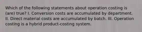 Which of the following statements about operation costing is (are) true? I. Conversion costs are accumulated by department. II. Direct material costs are accumulated by batch. III. Operation costing is a hybrid product-costing system.