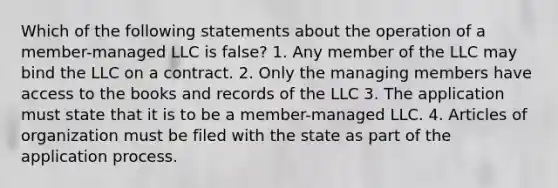 Which of the following statements about the operation of a member-managed LLC is false? 1. Any member of the LLC may bind the LLC on a contract. 2. Only the managing members have access to the books and records of the LLC 3. The application must state that it is to be a member-managed LLC. 4. Articles of organization must be filed with the state as part of the application process.