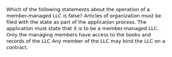 Which of the following statements about the operation of a member-managed LLC is false? Articles of organization must be filed with the state as part of the application process. The application must state that it is to be a member-managed LLC. Only the managing members have access to the books and records of the LLC Any member of the LLC may bind the LLC on a contract.