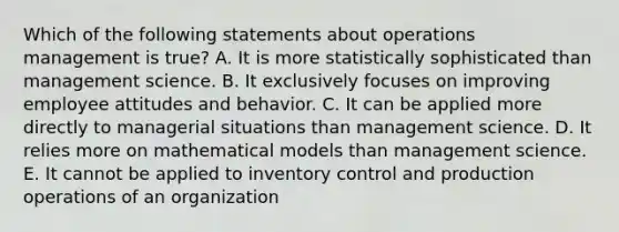 Which of the following statements about operations management is true? A. It is more statistically sophisticated than management science. B. It exclusively focuses on improving employee attitudes and behavior. C. It can be applied more directly to managerial situations than management science. D. It relies more on mathematical models than management science. E. It cannot be applied to inventory control and production operations of an organization