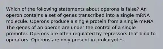 Which of the following statements about operons is false? An operon contains a set of genes transcribed into a single mRNA molecule. Operons produce a single protein from a single mRNA. The genes of an operon are under the control of a single promoter. Operons are often regulated by repressors that bind to operators. Operons are only present in prokaryotes.