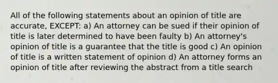 All of the following statements about an opinion of title are accurate, EXCEPT: a) An attorney can be sued if their opinion of title is later determined to have been faulty b) An attorney's opinion of title is a guarantee that the title is good c) An opinion of title is a written statement of opinion d) An attorney forms an opinion of title after reviewing the abstract from a title search