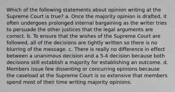 Which of the following statements about opinion writing at the Supreme Court is true? a. Once the majority opinion is drafted, it often undergoes prolonged internal bargaining as the writer tries to persuade the other justices that the legal arguments are correct. b. To ensure that the wishes of the Supreme Court are followed, all of the decisions are tightly written so there is no blurring of the message. c. There is really no difference in effect between a unanimous decision and a 5-4 decision because both decisions still establish a majority for establishing an outcome. d. Members issue few dissenting or concurring opinions because the caseload at the Supreme Court is so extensive that members spend most of their time writing majority opinions.