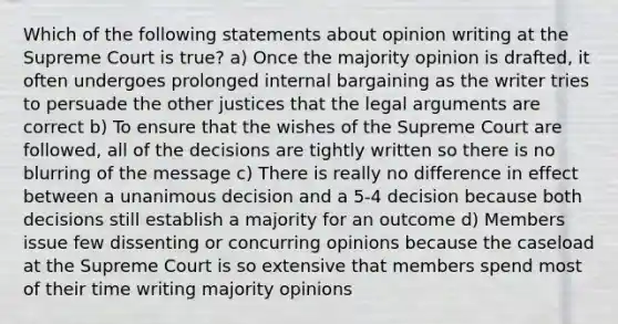 Which of the following statements about opinion writing at the Supreme Court is true? a) Once the majority opinion is drafted, it often undergoes prolonged internal bargaining as the writer tries to persuade the other justices that the legal arguments are correct b) To ensure that the wishes of the Supreme Court are followed, all of the decisions are tightly written so there is no blurring of the message c) There is really no difference in effect between a unanimous decision and a 5-4 decision because both decisions still establish a majority for an outcome d) Members issue few dissenting or concurring opinions because the caseload at the Supreme Court is so extensive that members spend most of their time writing majority opinions