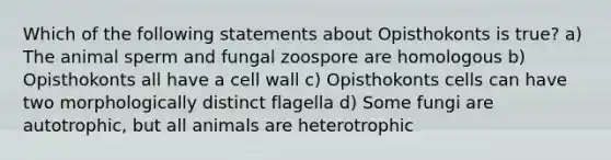 Which of the following statements about Opisthokonts is true? a) The animal sperm and fungal zoospore are homologous b) Opisthokonts all have a cell wall c) Opisthokonts cells can have two morphologically distinct flagella d) Some fungi are autotrophic, but all animals are heterotrophic