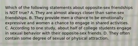 Which of the following statements about opposite-sex friendships is NOT true? A. They are almost always closer than same-sex friendships. B. They provide men a chance to be emotionally expressive and women a chance to engage in shared activities. C. According to one study, about half of college students engage in sexual behavior with their opposite-sex friends. D. They often contain some degree of sexual or physical attraction.