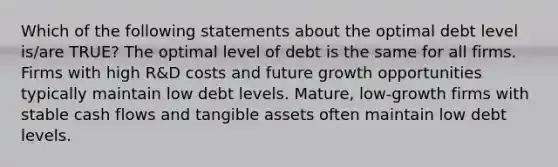 Which of the following statements about the optimal debt level is/are TRUE? The optimal level of debt is the same for all firms. Firms with high R&D costs and future growth opportunities typically maintain low debt levels. Mature, low-growth firms with stable cash flows and tangible assets often maintain low debt levels.