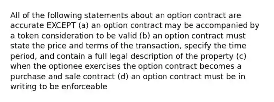 All of the following statements about an option contract are accurate EXCEPT (a) an option contract may be accompanied by a token consideration to be valid (b) an option contract must state the price and terms of the transaction, specify the time period, and contain a full legal description of the property (c) when the optionee exercises the option contract becomes a purchase and sale contract (d) an option contract must be in writing to be enforceable