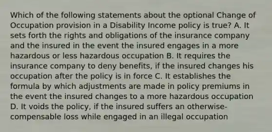 Which of the following statements about the optional Change of Occupation provision in a Disability Income policy is true? A. It sets forth the rights and obligations of the insurance company and the insured in the event the insured engages in a more hazardous or less hazardous occupation B. It requires the insurance company to deny benefits, if the insured changes his occupation after the policy is in force C. It establishes the formula by which adjustments are made in policy premiums in the event the insured changes to a more hazardous occupation D. It voids the policy, if the insured suffers an otherwise-compensable loss while engaged in an illegal occupation