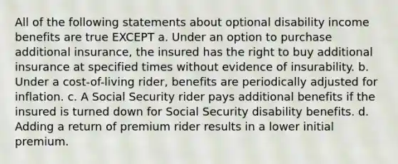 All of the following statements about optional disability income benefits are true EXCEPT a. Under an option to purchase additional insurance, the insured has the right to buy additional insurance at specified times without evidence of insurability. b. Under a cost-of-living rider, benefits are periodically adjusted for inflation. c. A Social Security rider pays additional benefits if the insured is turned down for Social Security disability benefits. d. Adding a return of premium rider results in a lower initial premium.