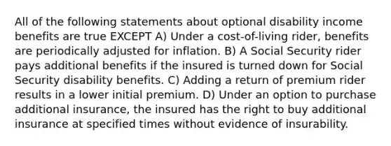 All of the following statements about optional disability income benefits are true EXCEPT A) Under a cost-of-living rider, benefits are periodically adjusted for inflation. B) A Social Security rider pays additional benefits if the insured is turned down for Social Security disability benefits. C) Adding a return of premium rider results in a lower initial premium. D) Under an option to purchase additional insurance, the insured has the right to buy additional insurance at specified times without evidence of insurability.