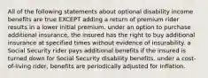 All of the following statements about optional disability income benefits are true EXCEPT adding a return of premium rider results in a lower initial premium. under an option to purchase additional insurance, the insured has the right to buy additional insurance at specified times without evidence of insurability. a Social Security rider pays additional benefits if the insured is turned down for Social Security disability benefits. under a cost-of-living rider, benefits are periodically adjusted for inflation.