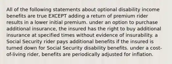 All of the following statements about optional disability income benefits are true EXCEPT adding a return of premium rider results in a lower initial premium. under an option to purchase additional insurance, the insured has the right to buy additional insurance at specified times without evidence of insurability. a Social Security rider pays additional benefits if the insured is turned down for Social Security disability benefits. under a cost-of-living rider, benefits are periodically adjusted for inflation.