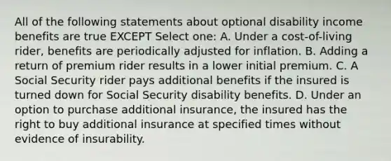 All of the following statements about optional disability income benefits are true EXCEPT Select one: A. Under a cost-of-living rider, benefits are periodically adjusted for inflation. B. Adding a return of premium rider results in a lower initial premium. C. A Social Security rider pays additional benefits if the insured is turned down for Social Security disability benefits. D. Under an option to purchase additional insurance, the insured has the right to buy additional insurance at specified times without evidence of insurability.