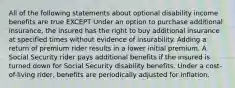 All of the following statements about optional disability income benefits are true EXCEPT Under an option to purchase additional insurance, the insured has the right to buy additional insurance at specified times without evidence of insurability. Adding a return of premium rider results in a lower initial premium. A Social Security rider pays additional benefits if the insured is turned down for Social Security disability benefits. Under a cost-of-living rider, benefits are periodically adjusted for inflation.