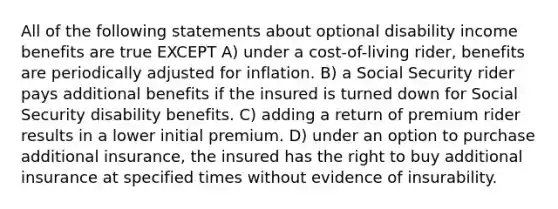 All of the following statements about optional disability income benefits are true EXCEPT A) under a cost-of-living rider, benefits are periodically adjusted for inflation. B) a Social Security rider pays additional benefits if the insured is turned down for Social Security disability benefits. C) adding a return of premium rider results in a lower initial premium. D) under an option to purchase additional insurance, the insured has the right to buy additional insurance at specified times without evidence of insurability.