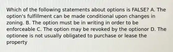 Which of the following statements about options is FALSE? A. The option's fulfillment can be made conditional upon changes in zoning. B. The option must be in writing in order to be enforceable C. The option may be revoked by the optionor D. The optionee is not usually obligated to purchase or lease the property