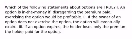 Which of the following statements about options are TRUE? I. An option is in-the-money if, disregarding the premium paid, exercising the option would be profitable. II. If the owner of an option does not exercise the option, the option will eventually expire. III. If an option expires, the holder loses only the premium the holder paid for the option.