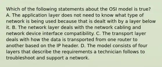 Which of the following statements about the OSI model is true? A. The application layer does not need to know what type of network is being used because that is dealt with by a layer below it. B. The network layer deals with the network cabling and network device interface compatibility. C. The transport layer deals with how the data is transported from one router to another based on the IP header. D. The model consists of four layers that describe the requirements a technician follows to troubleshoot and support a network.