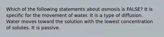 Which of the following statements about osmosis is FALSE? It is specific for the movement of water. It is a type of diffusion. Water moves toward the solution with the lowest concentration of solutes. It is passive.