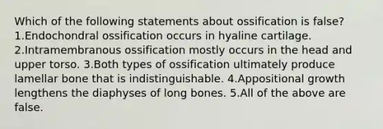 Which of the following statements about ossification is false? 1.Endochondral ossification occurs in hyaline cartilage. 2.Intramembranous ossification mostly occurs in the head and upper torso. 3.Both types of ossification ultimately produce lamellar bone that is indistinguishable. 4.Appositional growth lengthens the diaphyses of long bones. 5.All of the above are false.