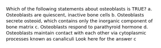 Which of the following statements about osteoblasts is TRUE? a. Osteoblasts are quiescent, inactive bone cells b. Osteoblasts secrete osteoid, which contains only the inorganic component of bone matrix c. Osteoblasts respond to parathyroid hormone d. Osteoblasts maintain contact with each other via cytoplasmic processes known as canaliculi Look here for the answer c