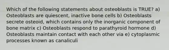 Which of the following statements about osteoblasts is TRUE? a) Osteoblasts are quiescent, inactive bone cells b) Osteoblasts secrete osteoid, which contains only the inorganic component of bone matrix c) Osteoblasts respond to parathyroid hormone d) Osteoblasts maintain contact with each other via e) cytoplasmic processes known as canaliculi