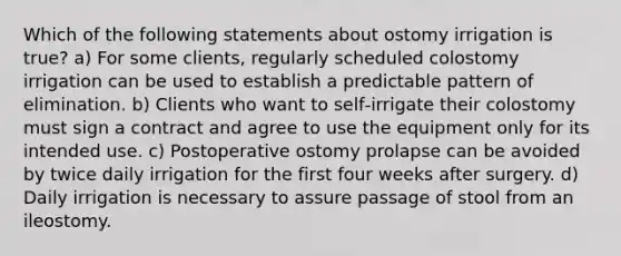 Which of the following statements about ostomy irrigation is true? a) For some clients, regularly scheduled colostomy irrigation can be used to establish a predictable pattern of elimination. b) Clients who want to self‐irrigate their colostomy must sign a contract and agree to use the equipment only for its intended use. c) Postoperative ostomy prolapse can be avoided by twice daily irrigation for the first four weeks after surgery. d) Daily irrigation is necessary to assure passage of stool from an ileostomy.