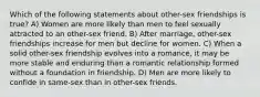 Which of the following statements about other-sex friendships is true? A) Women are more likely than men to feel sexually attracted to an other-sex friend. B) After marriage, other-sex friendships increase for men but decline for women. C) When a solid other-sex friendship evolves into a romance, it may be more stable and enduring than a romantic relationship formed without a foundation in friendship. D) Men are more likely to confide in same-sex than in other-sex friends.