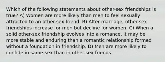 Which of the following statements about other-sex friendships is true? A) Women are more likely than men to feel sexually attracted to an other-sex friend. B) After marriage, other-sex friendships increase for men but decline for women. C) When a solid other-sex friendship evolves into a romance, it may be more stable and enduring than a romantic relationship formed without a foundation in friendship. D) Men are more likely to confide in same-sex than in other-sex friends.