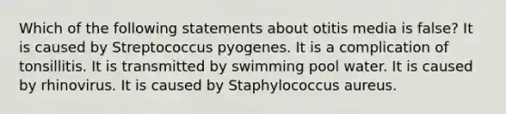 Which of the following statements about otitis media is false? It is caused by Streptococcus pyogenes. It is a complication of tonsillitis. It is transmitted by swimming pool water. It is caused by rhinovirus. It is caused by Staphylococcus aureus.