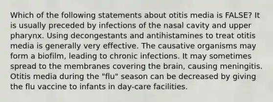 Which of the following statements about otitis media is FALSE? It is usually preceded by infections of the nasal cavity and upper pharynx. Using decongestants and antihistamines to treat otitis media is generally very effective. The causative organisms may form a biofilm, leading to chronic infections. It may sometimes spread to the membranes covering the brain, causing meningitis. Otitis media during the "flu" season can be decreased by giving the flu vaccine to infants in day-care facilities.