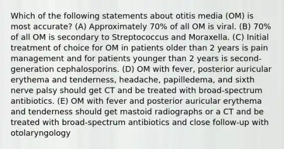 Which of the following statements about otitis media (OM) is most accurate? (A) Approximately 70% of all OM is viral. (B) 70% of all OM is secondary to Streptococcus and Moraxella. (C) Initial treatment of choice for OM in patients older than 2 years is pain management and for patients younger than 2 years is second-generation cephalosporins. (D) OM with fever, posterior auricular erythema and tenderness, headache, papilledema, and sixth nerve palsy should get CT and be treated with broad-spectrum antibiotics. (E) OM with fever and posterior auricular erythema and tenderness should get mastoid radiographs or a CT and be treated with broad-spectrum antibiotics and close follow-up with otolaryngology