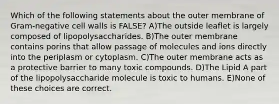 Which of the following statements about the outer membrane of Gram-negative cell walls is FALSE? A)The outside leaflet is largely composed of lipopolysaccharides. B)The outer membrane contains porins that allow passage of molecules and ions directly into the periplasm or cytoplasm. C)The outer membrane acts as a protective barrier to many toxic compounds. D)The Lipid A part of the lipopolysaccharide molecule is toxic to humans. E)None of these choices are correct.