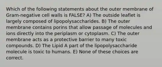 Which of the following statements about the outer membrane of Gram-negative cell walls is FALSE? A) The outside leaflet is largely composed of lipopolysaccharides. B) The outer membrane contains porins that allow passage of molecules and ions directly into the periplasm or cytoplasm. C) The outer membrane acts as a protective barrier to many toxic compounds. D) The Lipid A part of the lipopolysaccharide molecule is toxic to humans. E) None of these choices are correct.