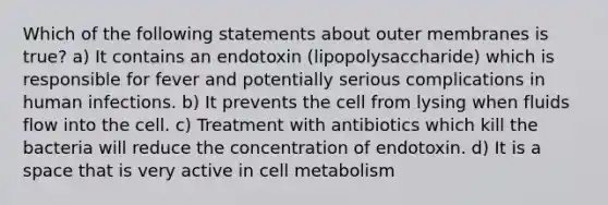 Which of the following statements about outer membranes is true? a) It contains an endotoxin (lipopolysaccharide) which is responsible for fever and potentially serious complications in human infections. b) It prevents the cell from lysing when fluids flow into the cell. c) Treatment with antibiotics which kill the bacteria will reduce the concentration of endotoxin. d) It is a space that is very active in cell metabolism