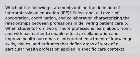 Which of the following statements outline the definition of interprofessional education (IPE)? Select one: a. Levels of cooperation, coordination, and collaboration characterizing the relationships between professions in delivering patient care b. When students from two or more professions learn about, from, and with each other to enable effective collaboration and improve health outcomes c. Integrated enactment of knowledge, skills, values, and attitudes that define areas of work of a particular health profession applied in specific care contexts