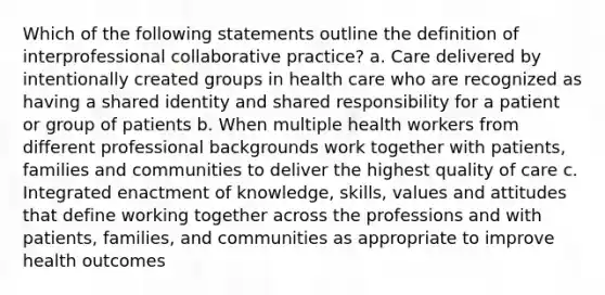 Which of the following statements outline the definition of interprofessional collaborative practice? a. Care delivered by intentionally created groups in health care who are recognized as having a shared identity and shared responsibility for a patient or group of patients b. When multiple health workers from different professional backgrounds work together with patients, families and communities to deliver the highest quality of care c. Integrated enactment of knowledge, skills, values and attitudes that define working together across the professions and with patients, families, and communities as appropriate to improve health outcomes